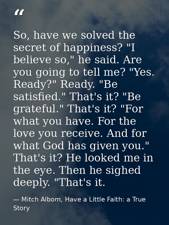So, have we solved the secret of happiness? "I believe so," he said. Are you going to tell me? "Yes. Ready?" Ready. "Be  — Mitch Albom, Have a Little Faith: a True Story