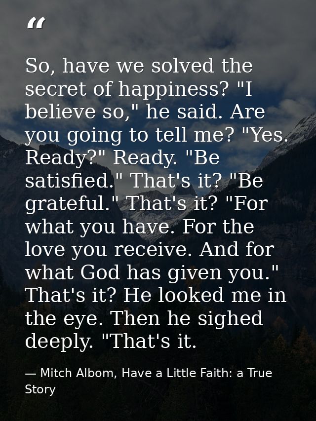 So, have we solved the secret of happiness? "I believe so," he said. Are you going to tell me? "Yes. Ready?" Ready. "Be  — Mitch Albom, Have a Little Faith: a True Story