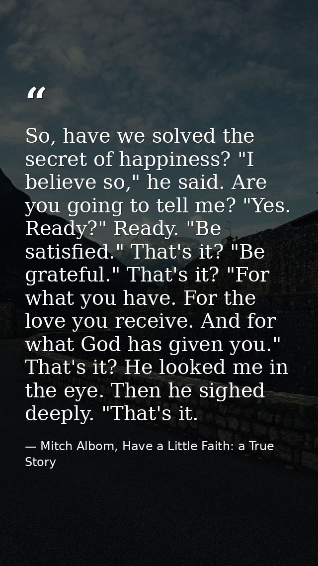 So, have we solved the secret of happiness? "I believe so," he said. Are you going to tell me? "Yes. Ready?" Ready. "Be  — Mitch Albom, Have a Little Faith: a True Story