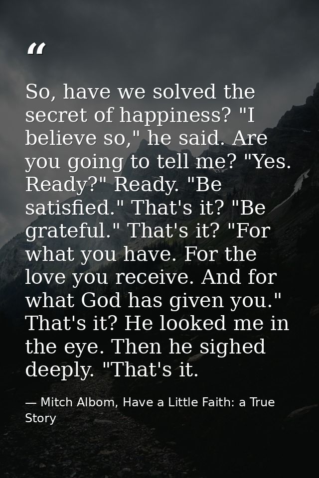 So, have we solved the secret of happiness? "I believe so," he said. Are you going to tell me? "Yes. Ready?" Ready. "Be  — Mitch Albom, Have a Little Faith: a True Story
