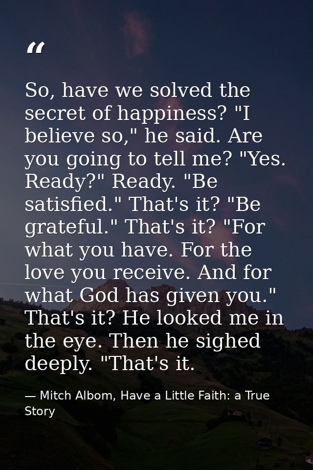 So, have we solved the secret of happiness? "I believe so," he said. Are you going to tell me? "Yes. Ready?" Ready. "Be  — Mitch Albom, Have a Little Faith: a True Story