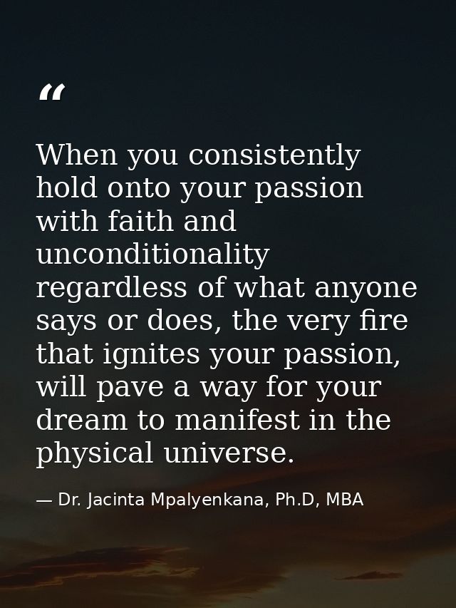 When you consistently hold onto your passion with faith and unconditionality regardless of what anyone says or does, the — Dr. Jacinta Mpalyenkana, Ph.D, MBA