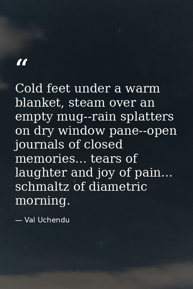 Cold feet under a warm blanket, steam over an empty mug--rain splatters on dry window pane--open journals of closed memo — Val Uchendu