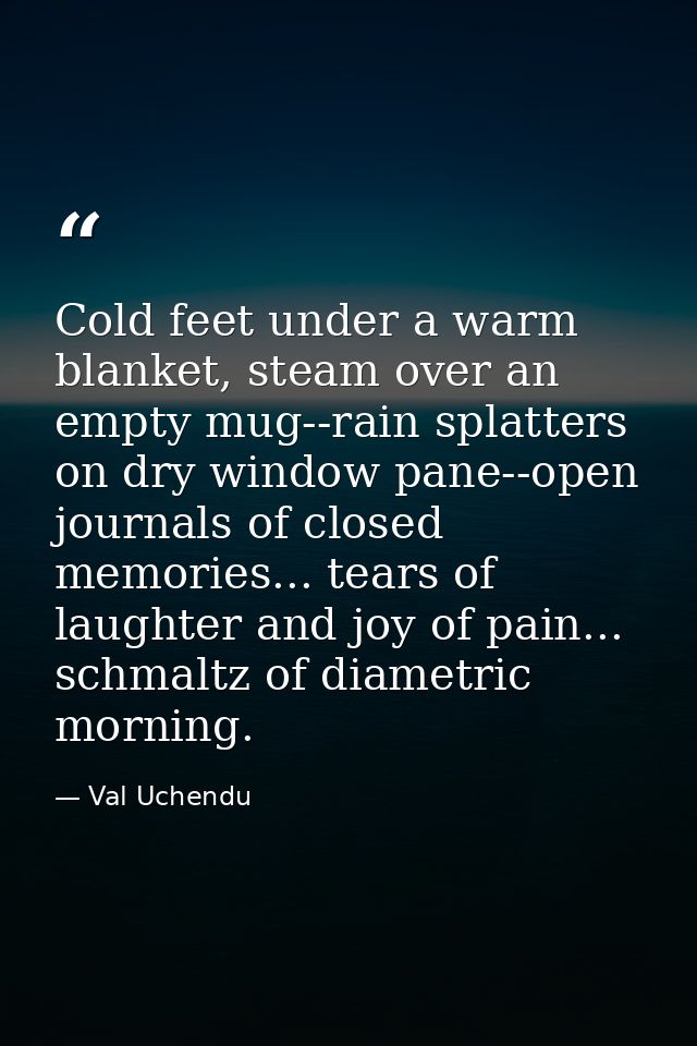 Cold feet under a warm blanket, steam over an empty mug--rain splatters on dry window pane--open journals of closed memo — Val Uchendu