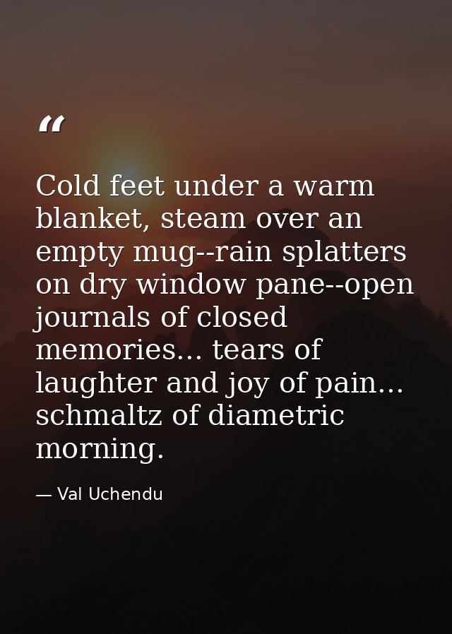 Cold feet under a warm blanket, steam over an empty mug--rain splatters on dry window pane--open journals of closed memo — Val Uchendu