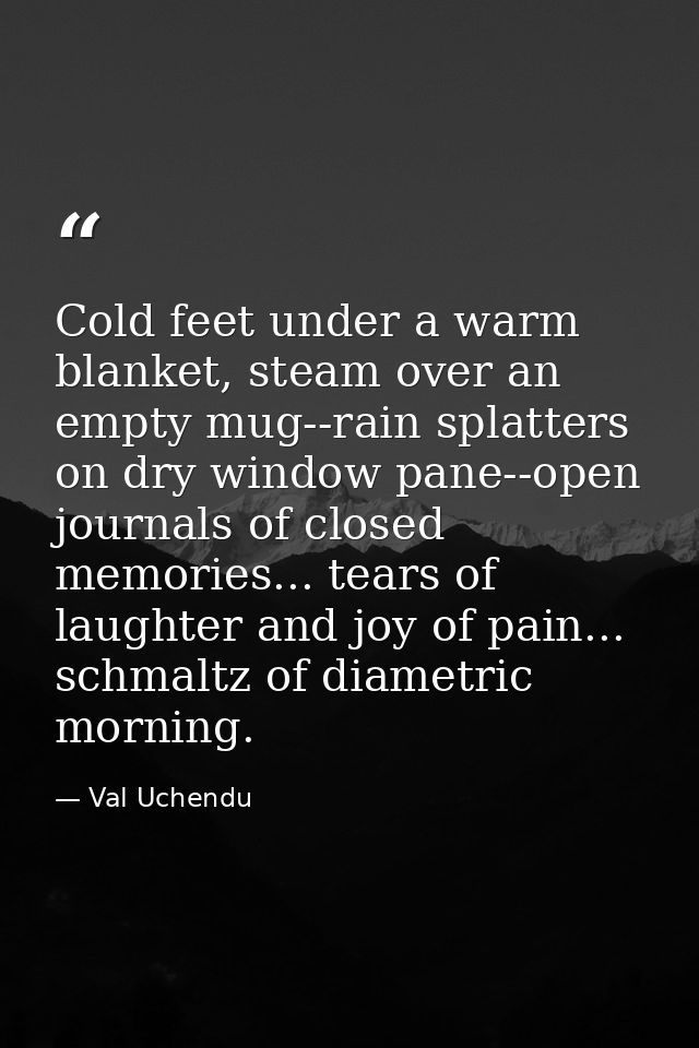 Cold feet under a warm blanket, steam over an empty mug--rain splatters on dry window pane--open journals of closed memo — Val Uchendu