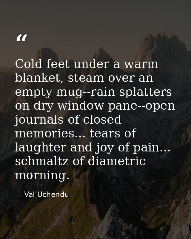 Cold feet under a warm blanket, steam over an empty mug--rain splatters on dry window pane--open journals of closed memo — Val Uchendu