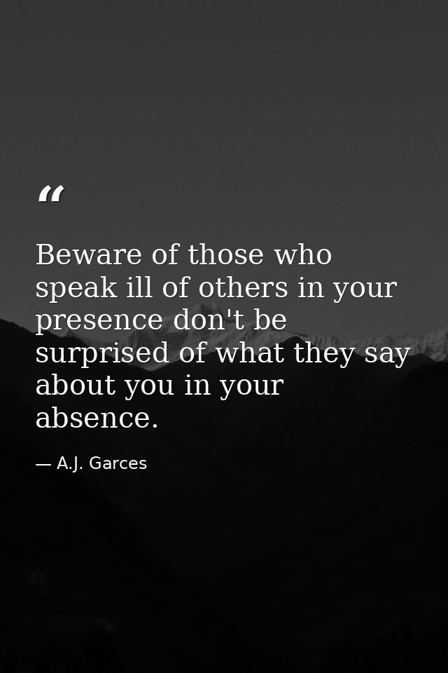 Beware of those who speak ill of others in your presence don't be surprised of what they say about you in your absence. — A.J. Garces