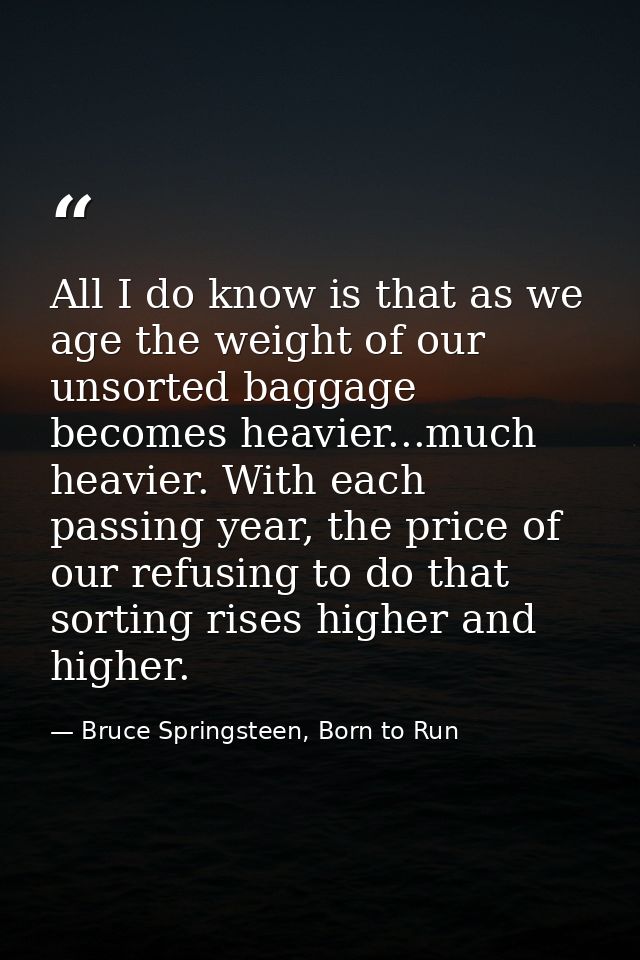 All I do know is that as we age the weight of our unsorted baggage becomes heavier...much heavier. With each passing yea — Bruce Springsteen, Born to Run