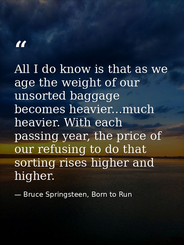 All I do know is that as we age the weight of our unsorted baggage becomes heavier...much heavier. With each passing yea — Bruce Springsteen, Born to Run