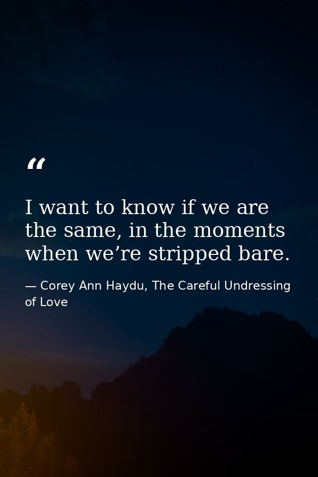 I want to know if we are the same, in the moments when we’re stripped bare. — Corey Ann Haydu, The Careful Undressing of Love