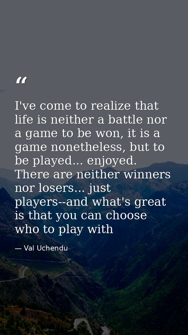 I've come to realize that life is neither a battle nor a game to be won, it is a game nonetheless, but to be played... e — Val Uchendu