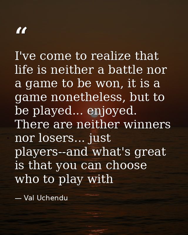I've come to realize that life is neither a battle nor a game to be won, it is a game nonetheless, but to be played... e — Val Uchendu
