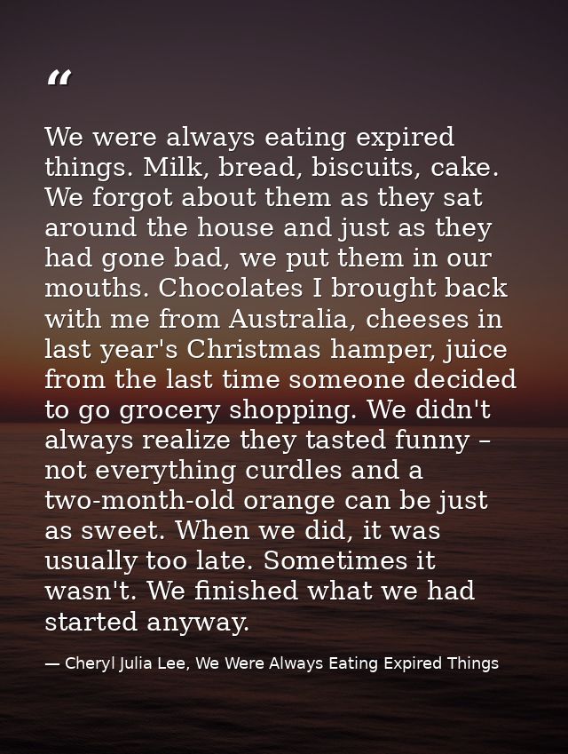 We were always eating expired things. Milk, bread, biscuits, cake. We forgot about them as they sat around the house and — Cheryl Julia Lee, We Were Always Eating Expired Things