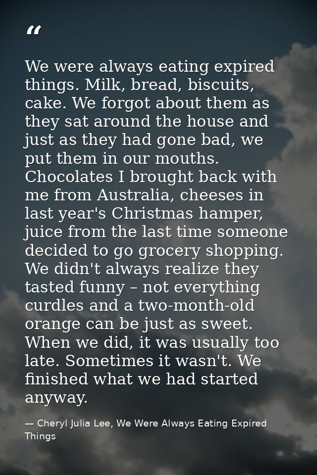 We were always eating expired things. Milk, bread, biscuits, cake. We forgot about them as they sat around the house and — Cheryl Julia Lee, We Were Always Eating Expired Things