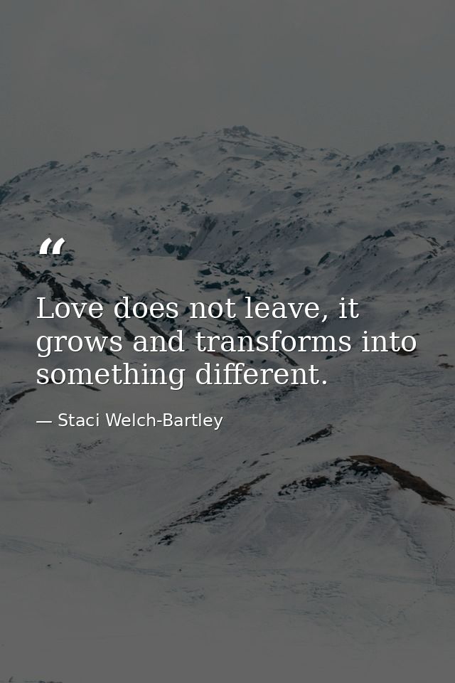 Love does not leave, it grows and transforms into something different. — Staci Welch-Bartley