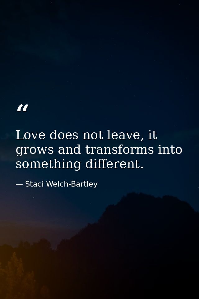 Love does not leave, it grows and transforms into something different. — Staci Welch-Bartley