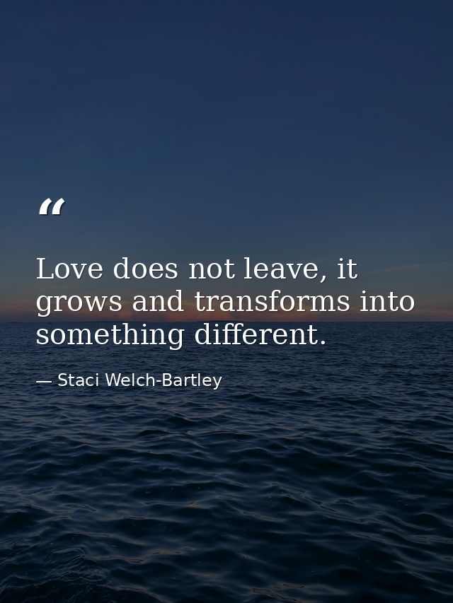 Love does not leave, it grows and transforms into something different. — Staci Welch-Bartley