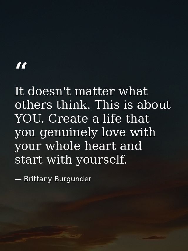 It doesn't matter what others think. This is about YOU. Create a life that you genuinely love with your whole heart and  — Brittany Burgunder