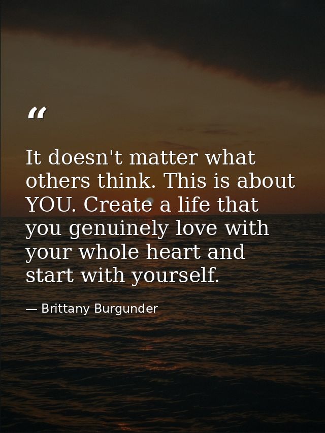 It doesn't matter what others think. This is about YOU. Create a life that you genuinely love with your whole heart and  — Brittany Burgunder