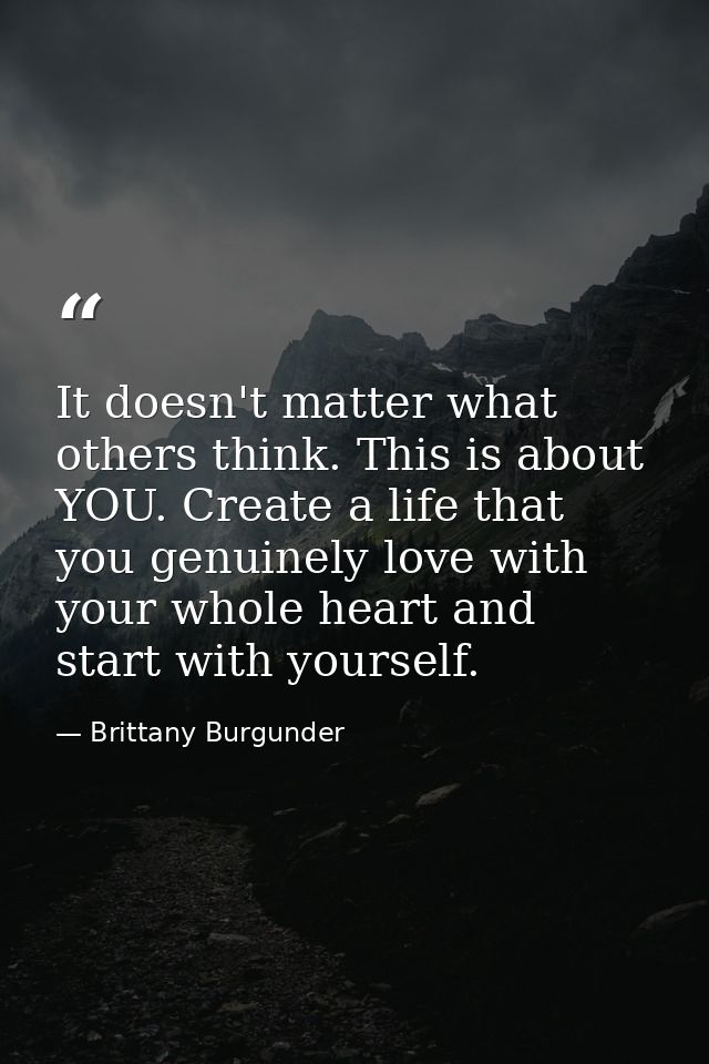 It doesn't matter what others think. This is about YOU. Create a life that you genuinely love with your whole heart and  — Brittany Burgunder