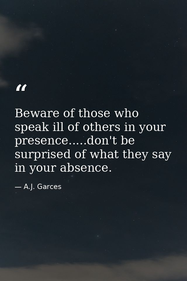 Beware of those who speak ill of others in your presence.....don't be surprised of what they say in your absence. — A.J. Garces