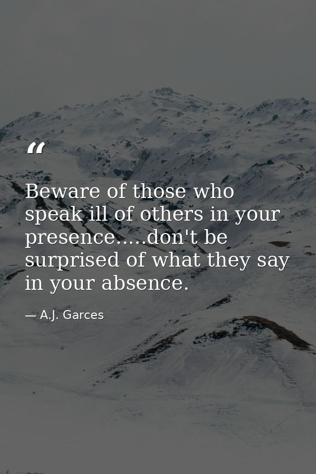 Beware of those who speak ill of others in your presence.....don't be surprised of what they say in your absence. — A.J. Garces
