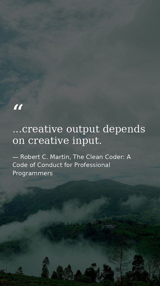 ...creative output depends on creative input. — Robert C. Martin, The Clean Coder: A Code of Conduct for Professional Programmers