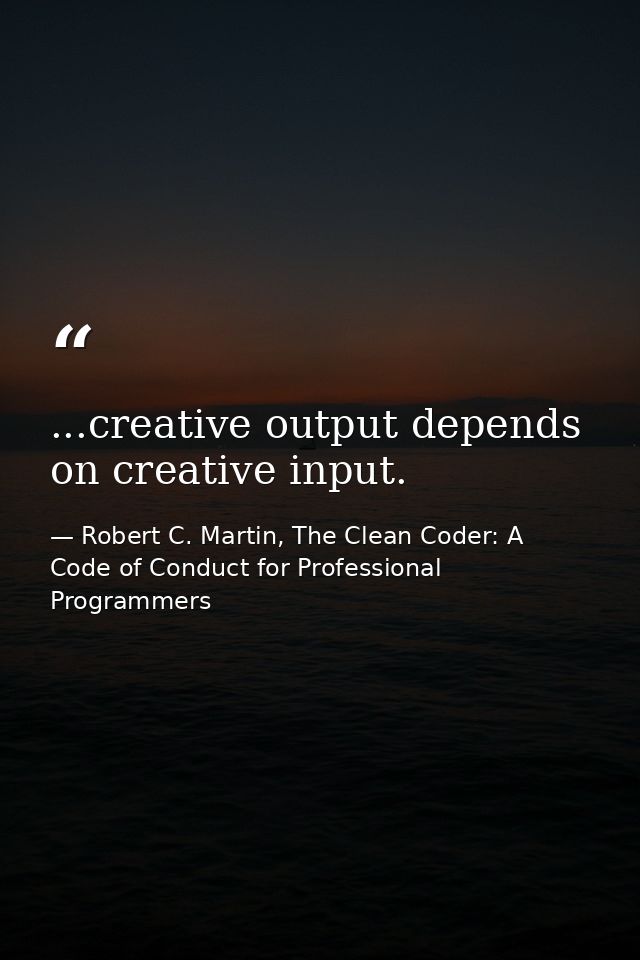 ...creative output depends on creative input. — Robert C. Martin, The Clean Coder: A Code of Conduct for Professional Programmers