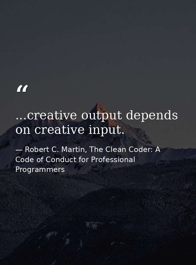 ...creative output depends on creative input. — Robert C. Martin, The Clean Coder: A Code of Conduct for Professional Programmers