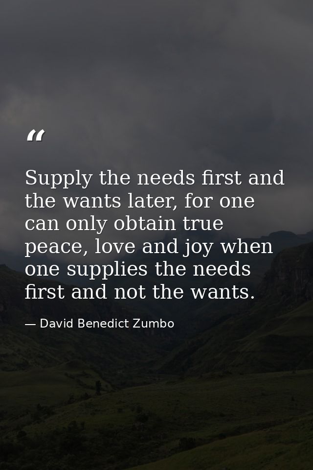 Supply the needs first and the wants later, for one can only obtain true peace, love and joy when one supplies the needs — David Benedict Zumbo