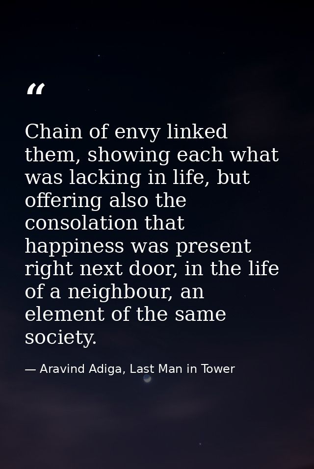 Chain of envy linked them, showing each what was lacking in life, but offering also the consolation that happiness was p — Aravind Adiga, Last Man in Tower