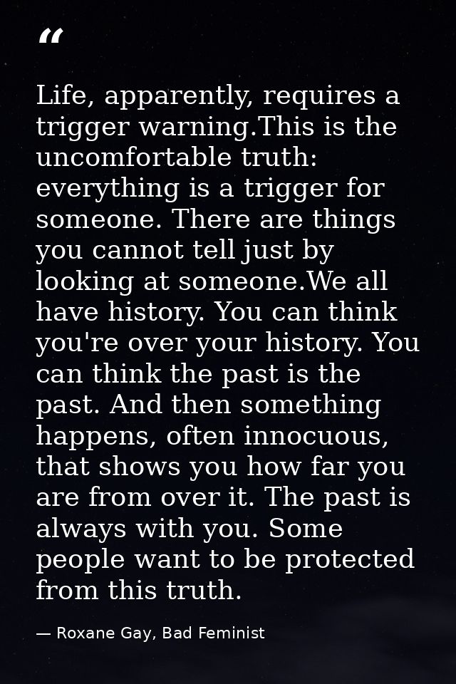 Life, apparently, requires a trigger warning.This is the uncomfortable truth: everything is a trigger for someone. There — Roxane Gay, Bad Feminist