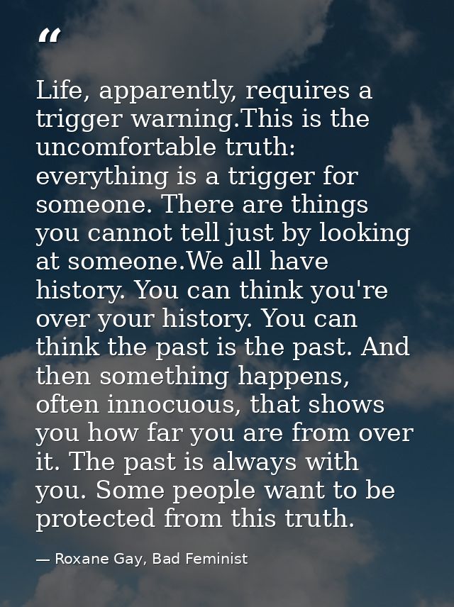 Life, apparently, requires a trigger warning.This is the uncomfortable truth: everything is a trigger for someone. There — Roxane Gay, Bad Feminist