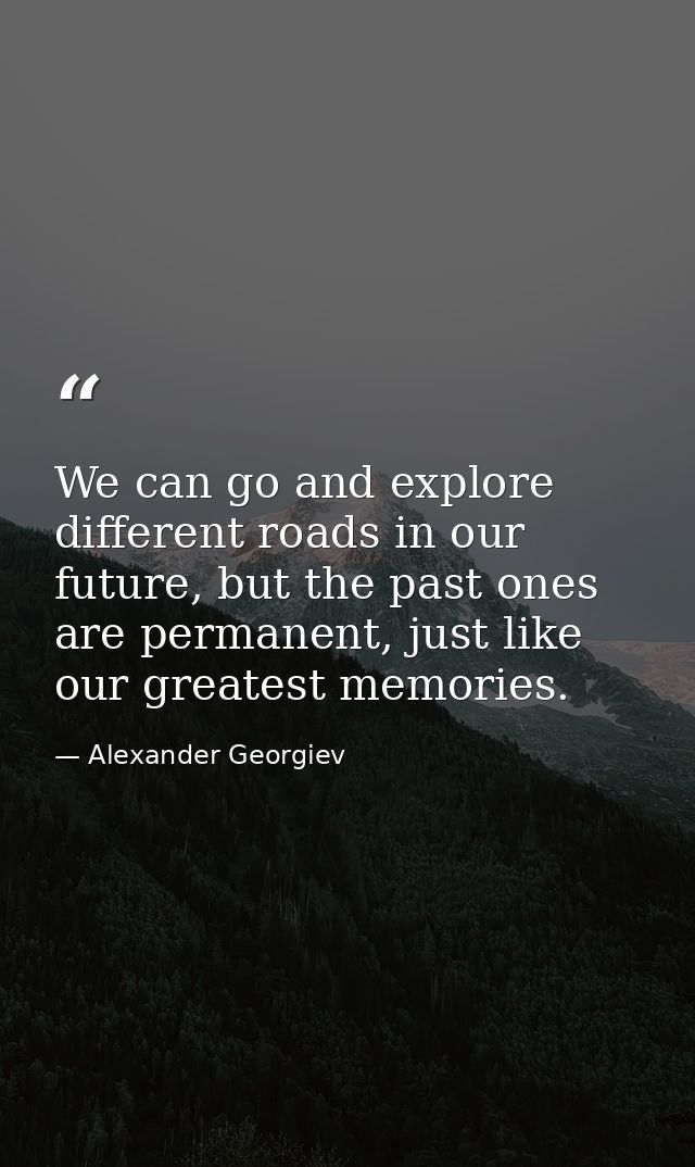 We can go and explore different roads in our future, but the past ones are permanent, just like our greatest memories. — Alexander Georgiev