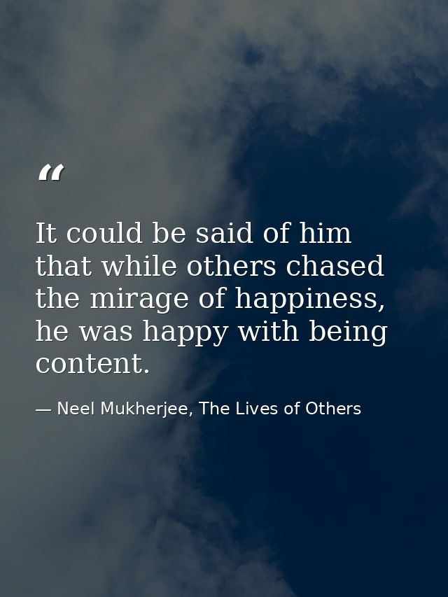 It could be said of him that while others chased the mirage of happiness, he was happy with being content. — Neel Mukherjee, The Lives of Others