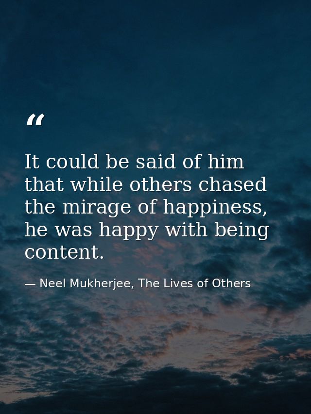 It could be said of him that while others chased the mirage of happiness, he was happy with being content. — Neel Mukherjee, The Lives of Others