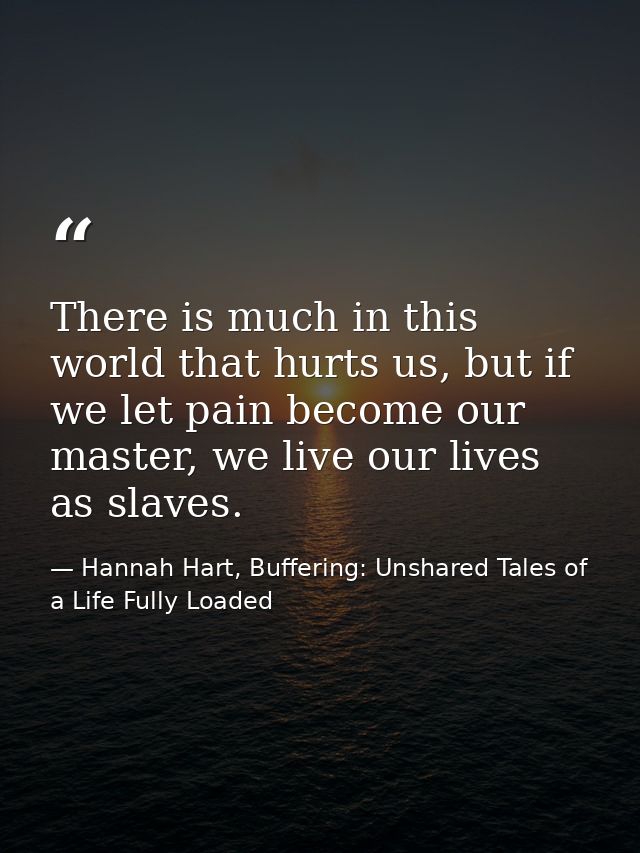 There is much in this world that hurts us, but if we let pain become our master, we live our lives as slaves. — Hannah Hart, Buffering: Unshared Tales of a Life Fully Loaded