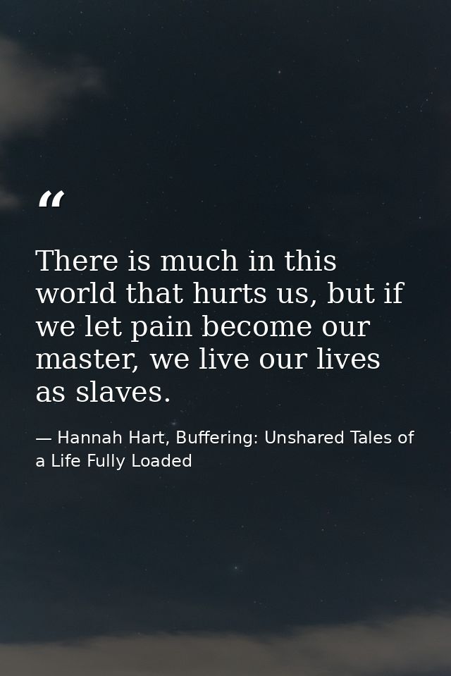 There is much in this world that hurts us, but if we let pain become our master, we live our lives as slaves. — Hannah Hart, Buffering: Unshared Tales of a Life Fully Loaded