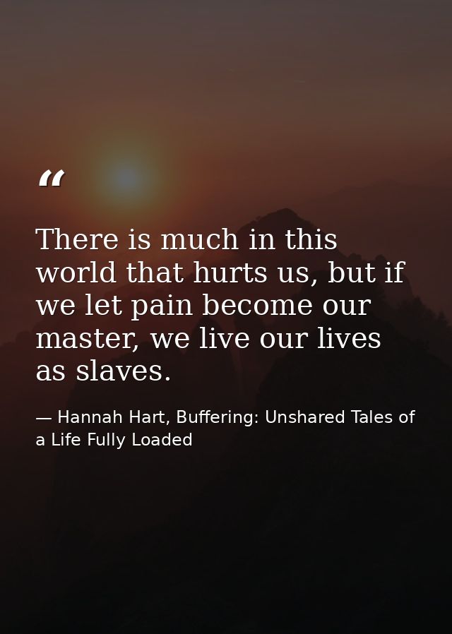 There is much in this world that hurts us, but if we let pain become our master, we live our lives as slaves. — Hannah Hart, Buffering: Unshared Tales of a Life Fully Loaded
