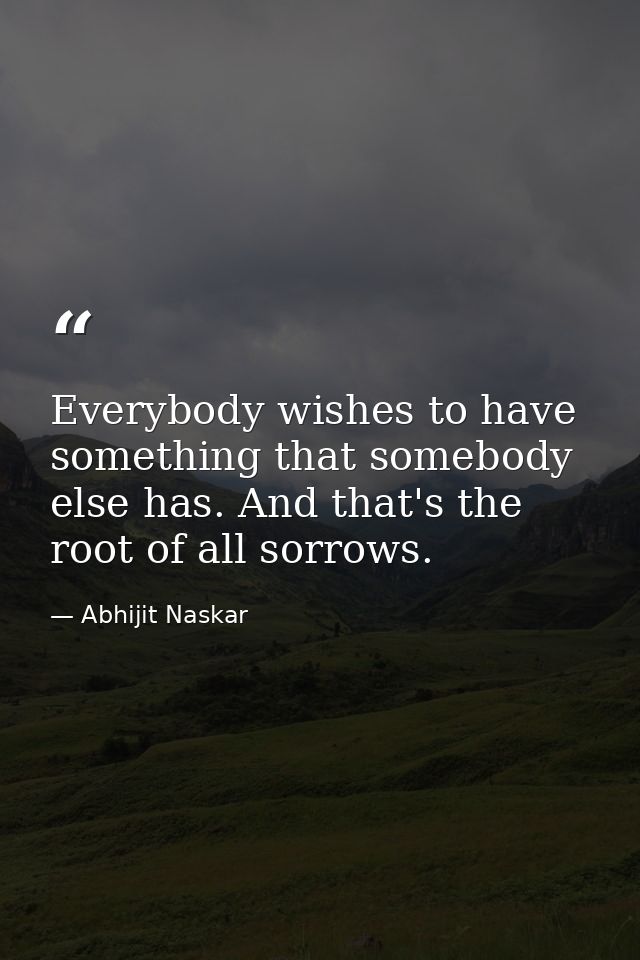 Everybody wishes to have something that somebody else has. And that's the root of all sorrows. — Abhijit Naskar