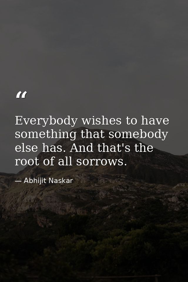 Everybody wishes to have something that somebody else has. And that's the root of all sorrows. — Abhijit Naskar