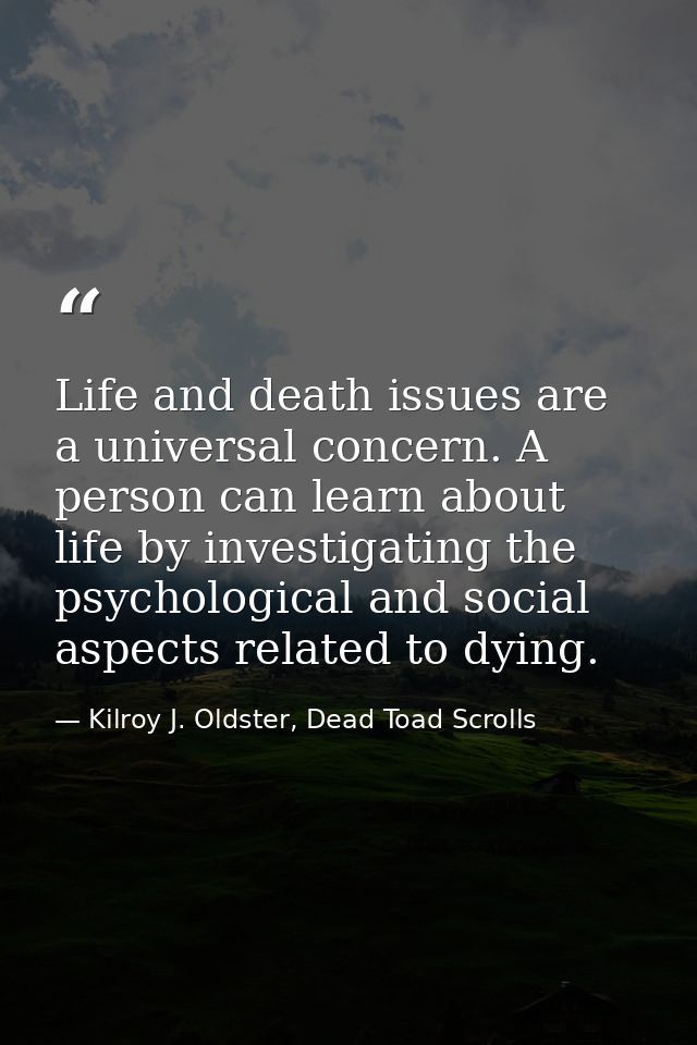 Life and death issues are a universal concern. A person can learn about life by investigating the psychological and soci — Kilroy J. Oldster, Dead Toad Scrolls