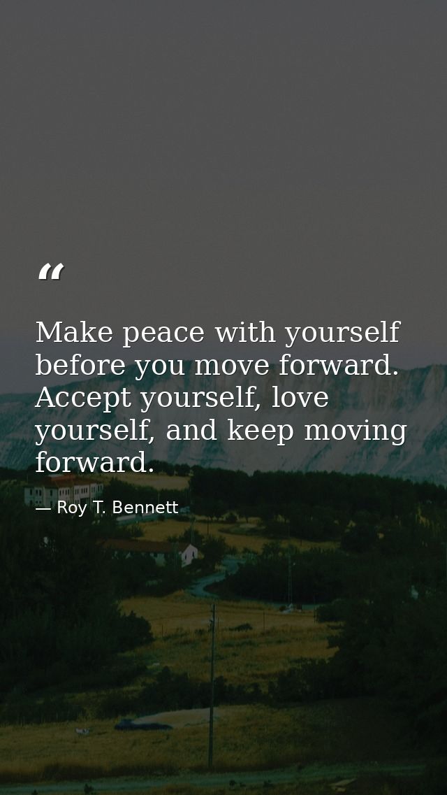 Make peace with yourself before you move forward. Accept yourself, love yourself, and keep moving forward. — Roy T. Bennett