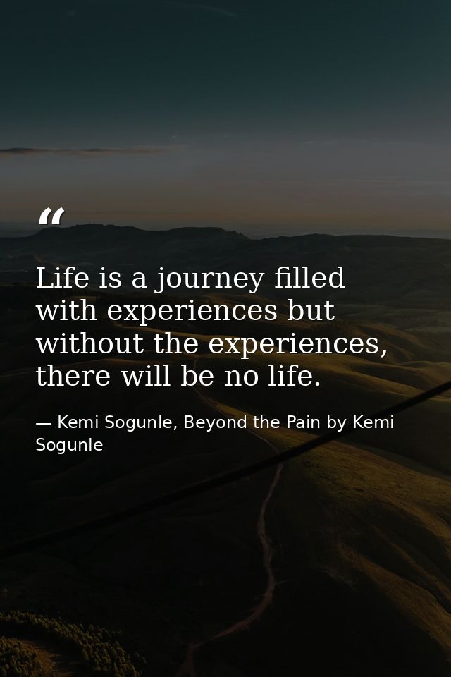 Life is a journey filled with experiences but without the experiences, there will be no life. — Kemi Sogunle, Beyond the Pain by Kemi Sogunle