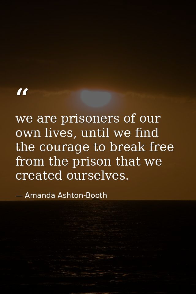 we are prisoners of our own lives, until we find the courage to break free from the prison that we created ourselves. — Amanda Ashton-Booth