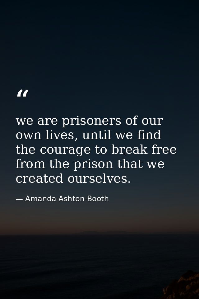 we are prisoners of our own lives, until we find the courage to break free from the prison that we created ourselves. — Amanda Ashton-Booth
