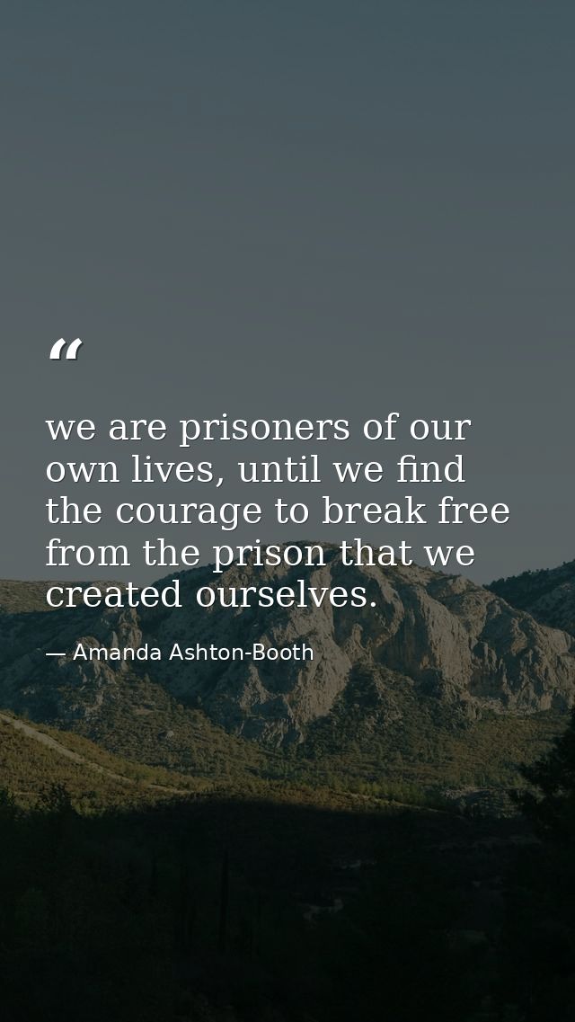 we are prisoners of our own lives, until we find the courage to break free from the prison that we created ourselves. — Amanda Ashton-Booth