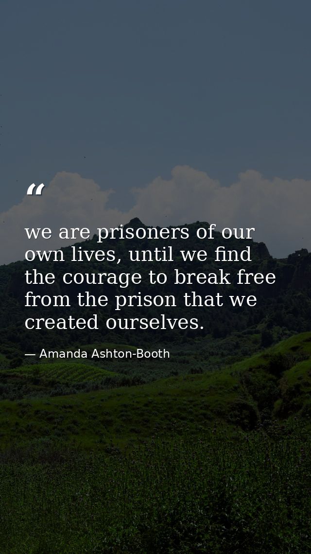 we are prisoners of our own lives, until we find the courage to break free from the prison that we created ourselves. — Amanda Ashton-Booth