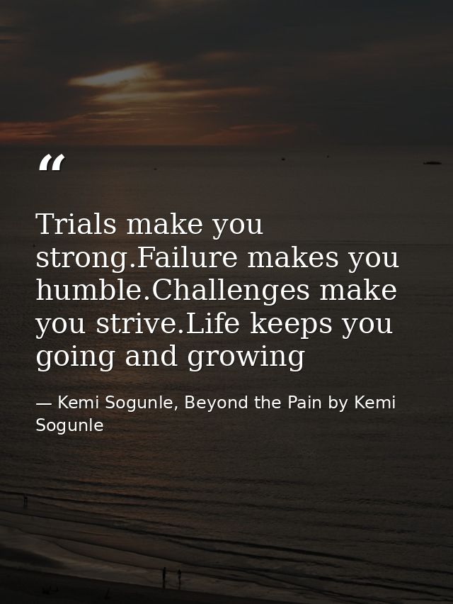 Trials make you strong.Failure makes you humble.Challenges make you strive.Life keeps you going and growing — Kemi Sogunle, Beyond the Pain by Kemi Sogunle